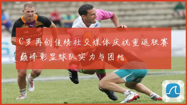 C罗再创佳绩社交媒体庆祝重返联赛巅峰彰显球队实力与团结