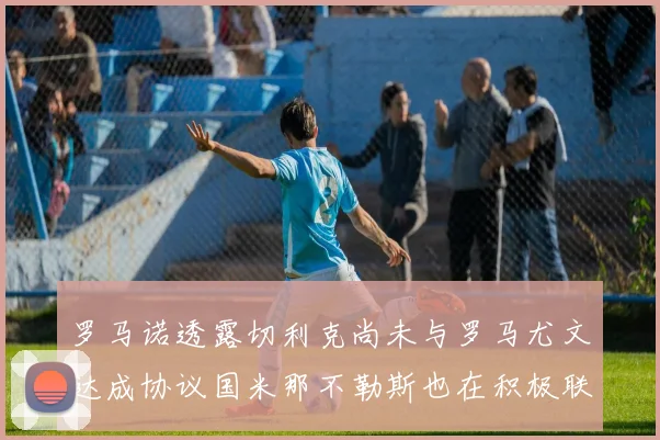 罗马诺透露切利克尚未与罗马尤文达成协议国米那不勒斯也在积极联系