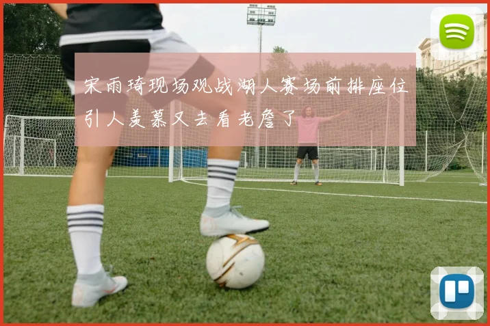 宋雨琦现场观战湖人赛场前排座位引人羡慕又去看老詹了