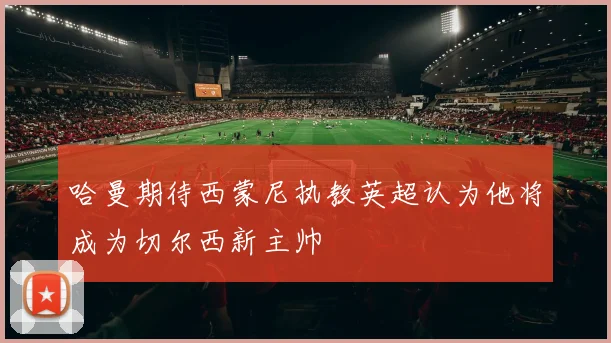 哈曼期待西蒙尼执教英超认为他将成为切尔西新主帅