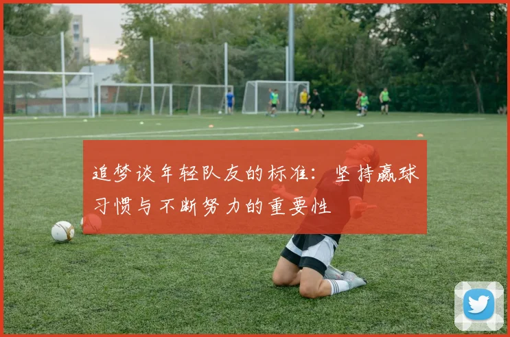 追梦谈年轻队友的标准：坚持赢球习惯与不断努力的重要性