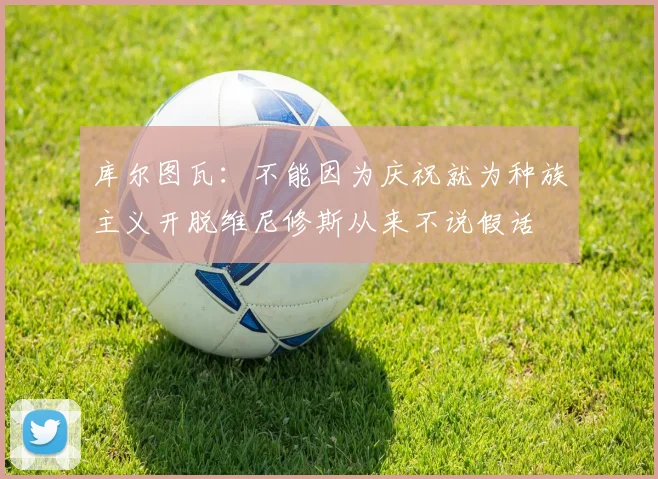 库尔图瓦：不能因为庆祝就为种族主义开脱维尼修斯从来不说假话