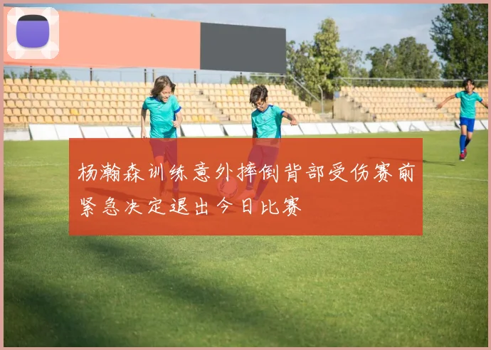 杨瀚森训练意外摔倒背部受伤赛前紧急决定退出今日比赛