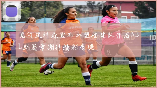 昆汀皮特森宣布加盟福建队开启NBL新篇章期待精彩表现