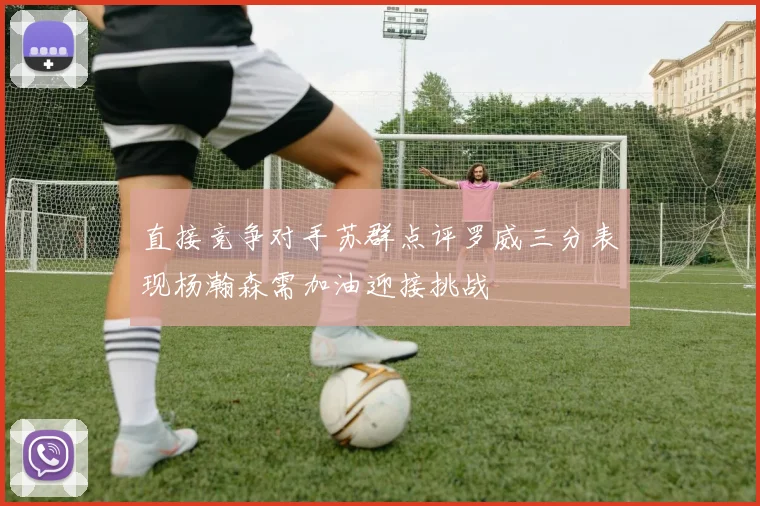 直接竞争对手苏群点评罗威三分表现杨瀚森需加油迎接挑战