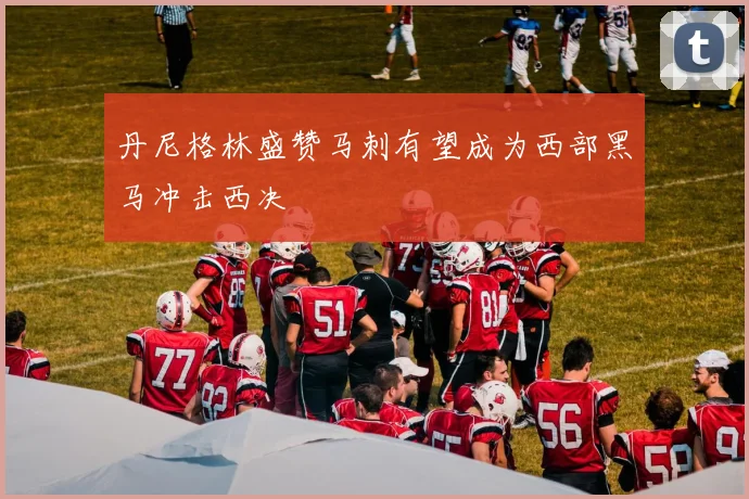 丹尼格林盛赞马刺有望成为西部黑马冲击西决