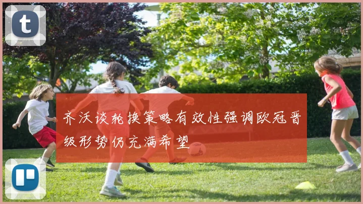 齐沃谈轮换策略有效性强调欧冠晋级形势仍充满希望