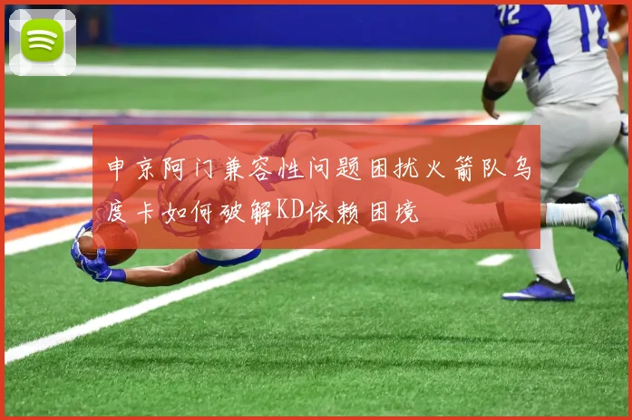 申京阿门兼容性问题困扰火箭队乌度卡如何破解KD依赖困境