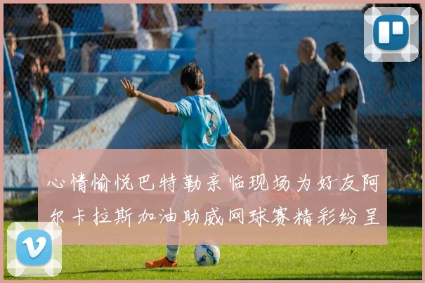 心情愉悦巴特勒亲临现场为好友阿尔卡拉斯加油助威网球赛精彩纷呈