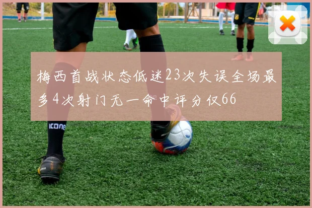 梅西首战状态低迷23次失误全场最多4次射门无一命中评分仅66